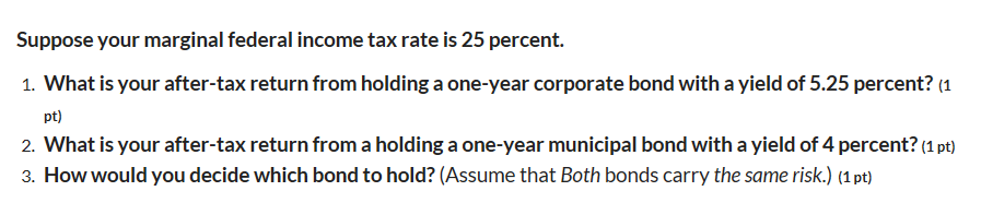 Suppose your marginal federal income tax rate is 25 percent.
1. What is your after-tax return from holding a one-year corporate bond with a yield of 5.25 percent? (1
pt)
2. What is your after-tax return from a holding a one-year municipal bond with a yield of 4 percent? (1 pt)
3. How would you decide which bond to hold? (Assume that Both bonds carry the same risk.) (1 pt)
