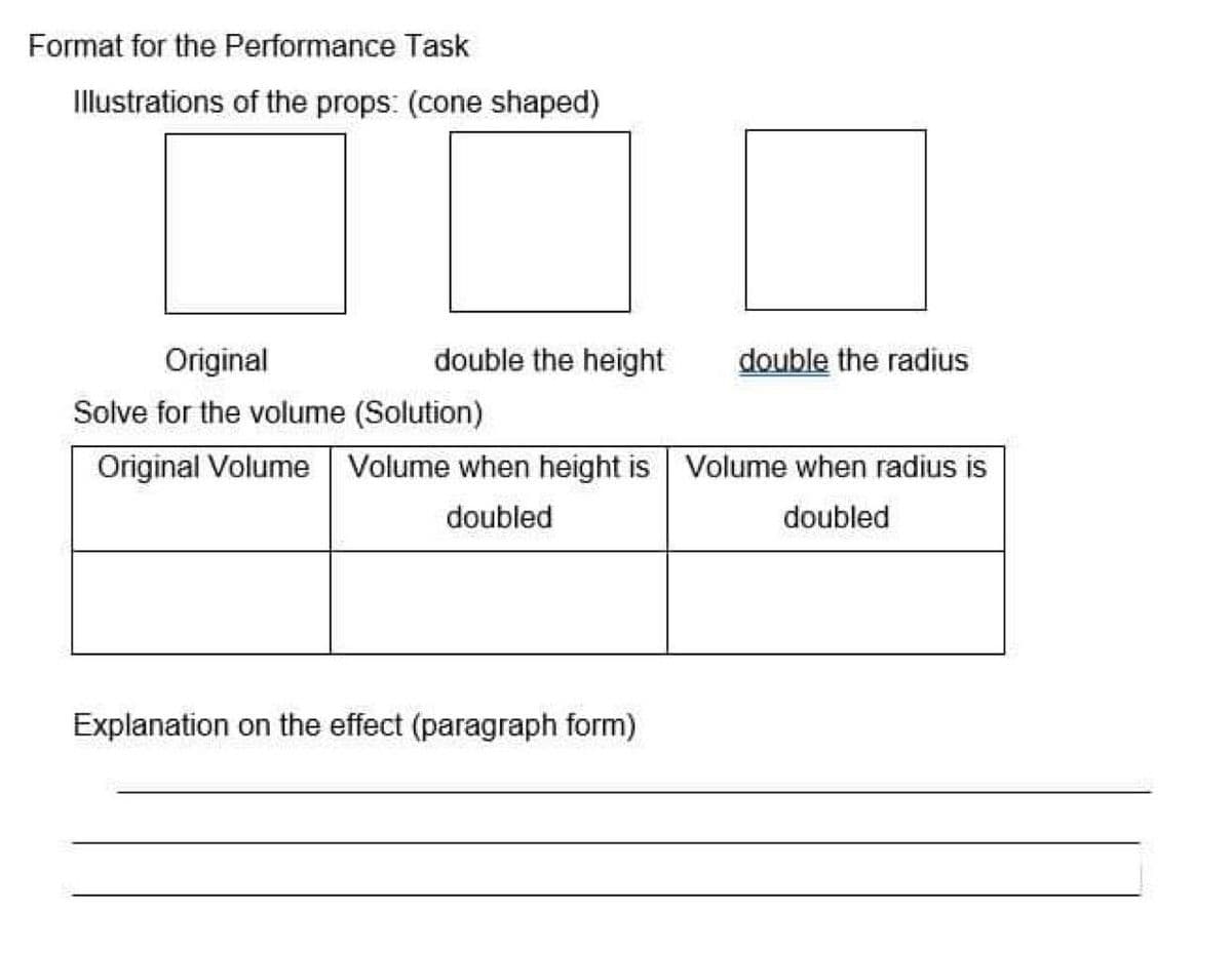 Format for the Performance Task
Illustrations of the props: (cone shaped)
Original
double the height
double the radius
Solve for the volume (Solution)
Original Volume Volume when height is
Volume when radius is
doubled
doubled
Explanation on the effect (paragraph form)
