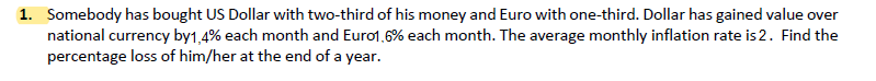 1. Somebody has bought US Dollar with two-third of his money and Euro with one-third. Dollar has gained value over
national currency by1,4% each month and Euro1,6% each month. The average monthly inflation rate is 2. Find the
percentage loss of him/her at the end of a year.
