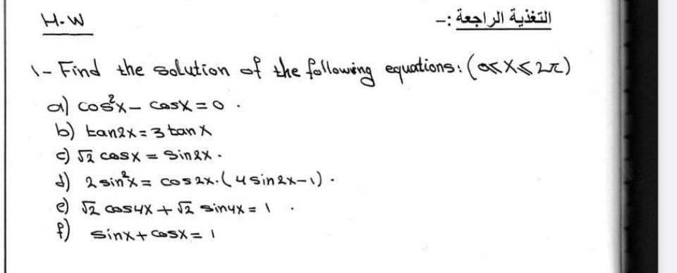 H.W
التغذية الراجعة :-
\- Find
the aolution of the following equations: (ox<)
a) CoSメ- Cask= 0.
b) tan2x =3 ban X
C S2 cOsX = Sinex-
) 2sinメ= Cos x.(4sin2nー)
e) 反 os4X+ sinyxメ= \
¥)
sinx+coSX = 1
