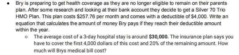 Bry is preparing to get health coverage as they are no longer eligible to remain on their parents
plan. After some research and looking at their bank account they decide to get a Silver 70 Trio
HMO Plan. This plan costs $257.76 per month and comes with a deductible of $4,000. Write an
equation that calculates the amount of money Bry pays if they reach their deductible amount
within the year.
o The average cost of a 3-day hospital stay is around $30,000. The insurance plan says you
have to cover the first 4,000 dollars of this cost and 20% of the remaining amount. How
much will Brys medical bill cost?
