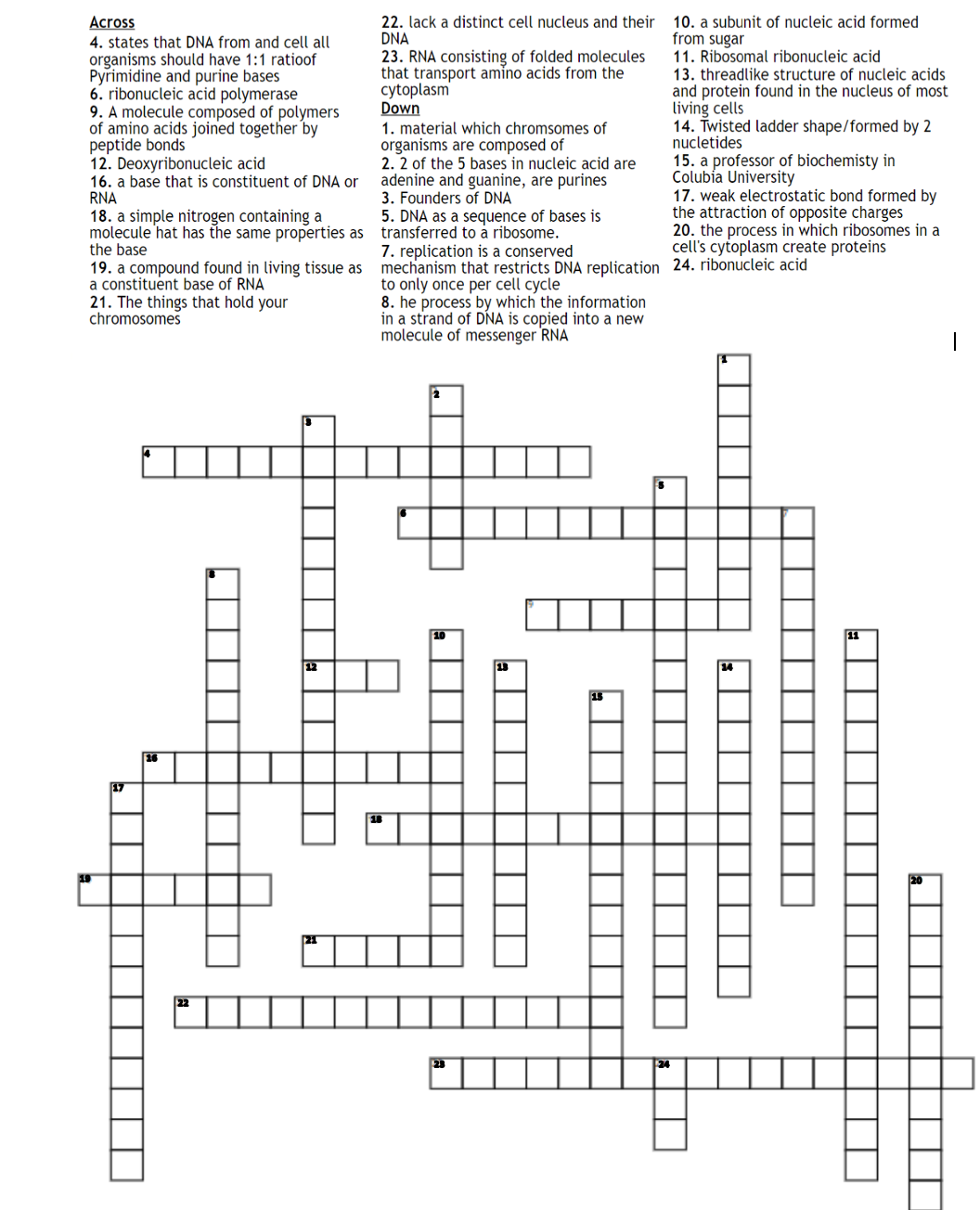 22. lack a distinct cell nucleus and their
DNA
10. a subunit of nucleic acid formed
from sugar
11. Ribosomal ribonucleic acid
Across
4. states that DNA from and cell all
organisms should have 1:1 ratioof
Pyrimidine and purine bases
6. ribonucleic acid polymerase
9. A molecule composed of polymers
of amino acids joined together by
peptide bonds
12. Deoxyribonucleic acid
16. a base that is constituent of DNA or
RNA
18. a simple nitrogen containing a
molecule hat has the same properties as transferred to a ribosome.
the base
19. a compound found in living tissue as mechanism that restricts DNA replication 24. ribonucleic acid
a constituent base of RNA
21. The things that hold your
chromosomes
23. RNA consisting of folded molecules
that transport amino acids from the
cytoplasm
Down
1. material which chromsomes of
organisms are composed of
2. 2 of the 5 bases in nucleic acid are
adenine and guanine, are purines
3. Founders of DNA
5. DNA as a sequence of bases is
13. threadlike structure of nucleic acids
and protein found in the nucleus of most
living cells
14. Twisted ladder shape/formed by 2
nucletides
15. a professor of biochemisty in
Colubia University
17. weak electrostatic bond formed by
the attraction of opposite charges
20. the process in which ribosomes in a
cell's cytoplasm create proteins
7. replication is a conserved
to only once per cell cycle
8. he process by which the information
in a strand of DNA is copied into a new
molecule of messenger RNA
17
