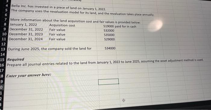 4 Bella Inc. has invested in a piece of land on January 1, 2022.
The company uses the revaluation model for its land, and the revaluation takes place annually.
5
6
7
More information about the land acquisition cost and fair values is provided below:
8 January 1, 2022
Acquisition cost
519000 paid for in cash
9 December 31, 2022
Fair value
532000
10 December 31, 2023
Fair value
535000
Fair value
529000
11 December 31, 2024
12
13 During June 2025, the company sold the land for
14
0
1
2
3
15 Required
16 Prepare all journal entries related to the land from January 1, 2022 to June 2025, assuming the asset adjustment method is used.
17
18 Enter your answer here:
9
534000
45