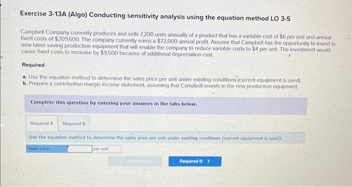 K
Exercise 3-13A (Algo) Conducting sensitivity analysis using the equation method LO 3-5
Campbell Company currently produces and sells 7,200 units annually of a product that has a variable cost of $6 per unit and annual
fixed costs of $309,600. The company currently earns a $72,000 annual profit. Assume that Campbell has the opportunity to invest in
new labor-saving production equipment that will enable the company to reduce variable costs to $4 per unit. The investment would
cause fixed costs to increase by $9,500 because of additional depreciation cost.
Required
a. Use the equation method to determine the sales price per unit under existing conditions (current equipment is used).
b. Prepare a contribution margin income statement, assuming that Campbell invests in the new production equipment.
Complete this question by entering your answers in the tabs below.
Required A Required B
Use the equation method to determine the sales price per unit under existing conditions (current equipment is used).
Sales price
per unit
Required B >