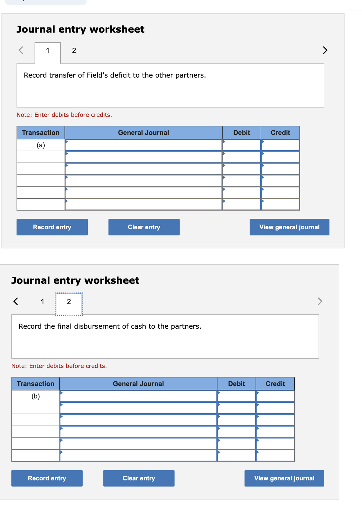 Journal entry worksheet
1
<
Record transfer of Field's deficit to the other partners.
Note: Enter debits before credits.
Transaction
(a)
Record entry
1
2
Journal entry worksheet
2
Transaction
(b)
Note: Enter debits before credits.
Record entry
General Journal
Record the final disbursement of cash to the partners.
Clear entry
General Journal
Clear entry
Debit
Debit
Credit
View general journal
Credit
View general journal
>