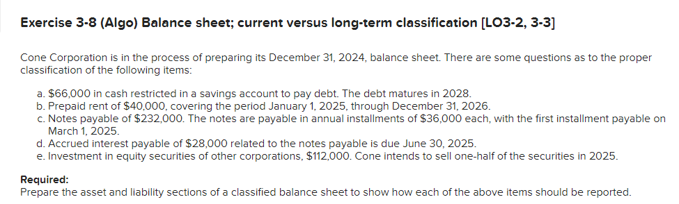 Exercise 3-8 (Algo) Balance sheet; current versus long-term classification [LO3-2, 3-3]
Cone Corporation is in the process of preparing its December 31, 2024, balance sheet. There are some questions as to the proper
classification of the following items:
a. $66,000 in cash restricted in a savings account to pay debt. The debt matures in 2028.
b. Prepaid rent of $40,000, covering the period January 1, 2025, through December 31, 2026.
c. Notes payable of $232,000. The notes are payable in annual installments of $36,000 each, with the first installment payable on
March 1, 2025.
d. Accrued interest payable of $28,000 related to the notes payable is due June 30, 2025.
e. Investment in equity securities of other corporations, $112,000. Cone intends to sell one-half of the securities in 2025.
Required:
Prepare the asset and liability sections of a classified balance sheet to show how each of the above items should be reported.