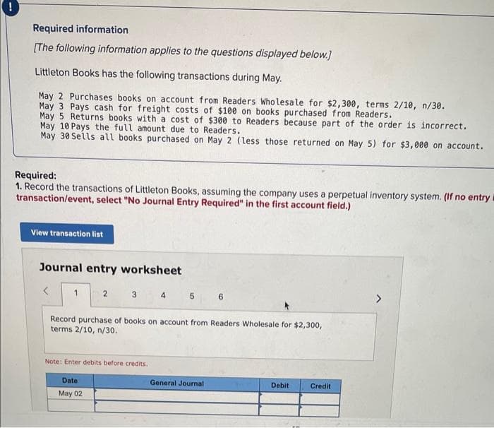 Required information
[The following information applies to the questions displayed below.]
Littleton Books has the following transactions during May.
May 2 Purchases books on account from Readers Wholesale for $2,300, terms 2/10, n/30.
May 3 Pays cash for freight costs of $100 on books purchased from Readers.
May 5 Returns books with a cost of $300 to Readers because part of the order is incorrect.
May 10 Pays the full amount due to Readers.
May 30 Sells all books purchased on May 2 (less those returned on May 5) for $3,000 on account.
Required:
1. Record the transactions of Littleton Books, assuming the company uses a perpetual inventory system. (If no entry i
transaction/event, select "No Journal Entry Required" in the first account field.)
View transaction list
Journal entry worksheet
<
1
2
3
5
Note: Enter debits before credits.
Date:
May 02
Record purchase of books on account from Readers Wholesale for $2,300,
terms 2/10, n/30.
6
General Journal
Debit
Credit