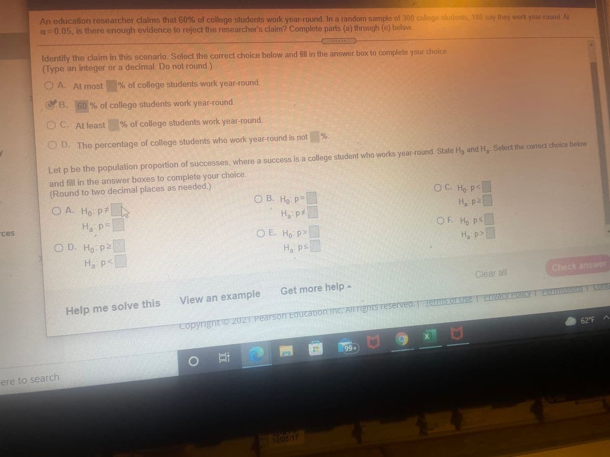 An education researcher claims that 60% of college students work year-round. In a random sample of 300 college students, 180 say they work year-round. At
a=0.05, is there enough evidence to reject the researcher's claim? Complete parts (a) through (e) below.
Identify the claim in this scenario. Select the correct choice below and fill in the answer box to complete your choice.
(Type an integer or a decimal. Do not round)
O A. At most
% of college students work year-round.
B. 60 % of college students work year-round.
OC Atleast
% of college students work year-round.
OD. The percentage of college students who work year-round is not
%.
Let p be the population proportion of successes, where a success is a college student who works year-round. State Hn and H, Select the correct choice below
and fill in the answer boxes to complete your choice.
(Round to two decimal places as needed.)
O A. Ho p#
O B. Ho p-
OC.
O C. Ho P<
H pt
Ha p2
Ha p=
ces
OF Ho ps
O E. Ho p>
OD. Ho Pe
Ha p>
H ps
Ha p<
Clear all
Check answer
Get more help-
View an example
Help me solve this
Privacy PoliCY I PermissTons | Cont
Copyright o 2021 Pearson Education INC. All rights reserved. Terms of Use
62°F
99+
ere to search
10/05/17
