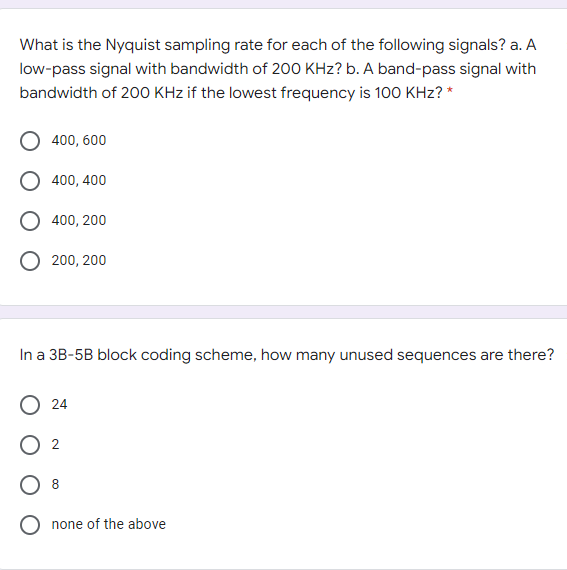 What is the Nyquist sampling rate for each of the following signals? a. A
low-pass signal with bandwidth of 200 KHz? b. A band-pass signal with
bandwidth of 200 KHz if the lowest frequency is 100 KHz? *
400, 600
400, 400
O 400, 200
200, 200
In a 3B-5B block coding scheme, how many unused sequences are there?
O 24
none of the above
2.
