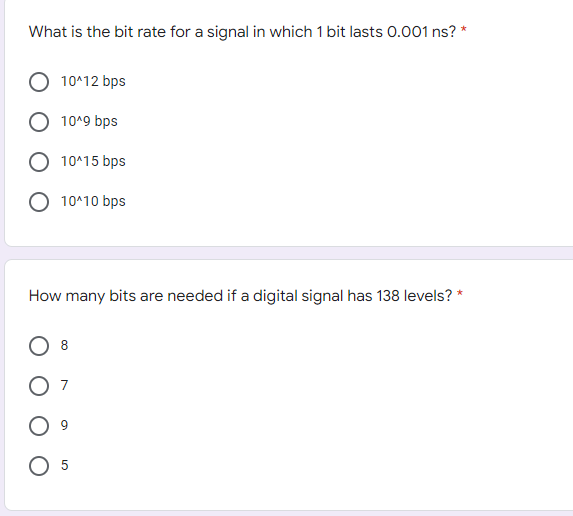 What is the bit rate for a signal in which 1 bit lasts 0.001 ns? *
10^12 bps
10^9 bps
10^15 bps
10^10 bps
How many bits are needed if a digital signal has 138 levels? *
8
O 5
