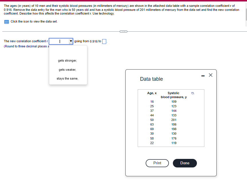 The ages (in years) of 10 men and their systolic blood pressures (in millimeters of mercury) are shown in the attached data table with a sample correlation coefficient r of
0.916. Remove the data entry for the man who is 50 years old and has a systolic blood pressure of 201 millimeters of mercury from the data set and find the new correlation
coefficient. Describe how this affects the correlation coefficient r. Use technology.
Click the icon to view the data set.
The new correlation coefficient r
(Round to three decimal places a
I
going from 0.916 to
gets stronger,
gets weaker,
stays the same,
Data table
Age, x
16
25
37
44
50
63
69
30
58
22
Systolic
blood pressure, y
Print
109
123
144
133
201
186
198
130
176
119
Done
Ď
X