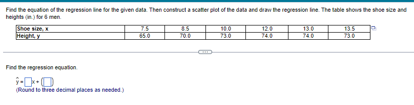 Find the equation of the regression line for the given data. Then construct a scatter plot of the data and draw the regression line. The table shows the shoe size and
heights (in.) for 6 men.
Shoe size, x
Height, y
Find the regression equation.
ý =[x+( D
(Round to three decimal places as needed.)
7.5
65.0
8.5
70.0
10.0
73.0
12.0
74.0
13.0
74.0
13.5
73.0
P