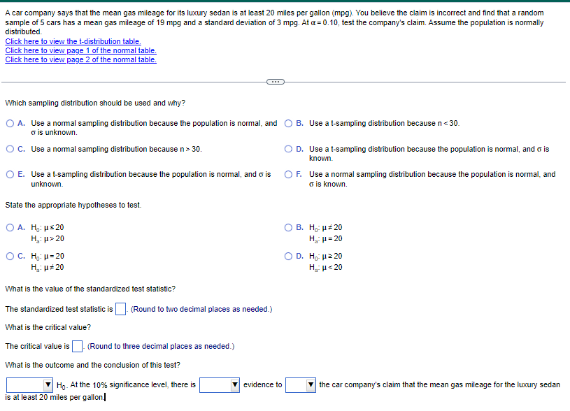 A car company says that the mean gas mileage for its luxury sedan is at least 20 miles per gallon (mpg). You believe the claim is incorrect and find that a random
sample of 5 cars has a mean gas mileage of 19 mpg and a standard deviation of 3 mpg. At a = 0.10, test the company's claim. Assume the population is normally
distributed.
Click here to view the t-distribution table.
Click here to view page 1 of the normal table.
Click here to view page 2 of the normal table.
Which sampling distribution should be used and why?
A. Use a normal sampling distribution because the population is normal, and
σ is unknown.
O C. Use a normal sampling distribution because n > 30.
O E. Use a t-sampling distribution because the population is normal, and o is
unknown.
State the appropriate hypotheses to test.
O A. Ho: μ≤20
H₂: μ> 20
O C. H₂: μ=20
H₂:μ*20
What is the value of the standardized test statistic?
The standardized test statistic is
What is the critical value?
The critical value is. (Round to three decimal places as needed.)
What is the outcome and the conclusion of this test?
(Round to two decimal places as needed.)
Ho.
At the 10% significance level, there is
is at least 20 miles per gallon!
evidence to
B. Use a t-sampling distribution because n < 30.
O D. Use a t-sampling distribution because the population is normal, and is
known.
O F. Use a normal sampling distribution because the population is normal, and
o is known.
B. Ho: μ#20
H₂:μ=20
D. Ho: μz 20
H₂:μ<20
the car company's claim that the mean gas mileage for the luxury sedan