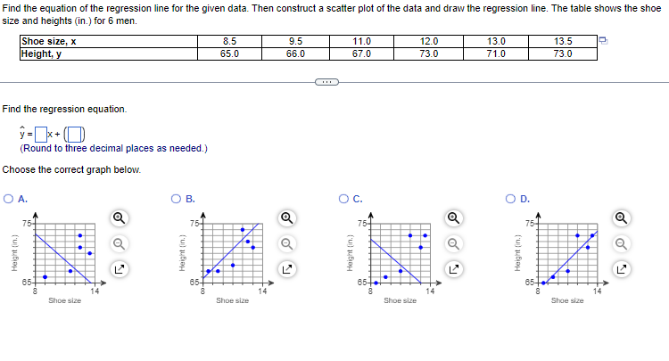 Find the equation of the regression line for the given data. Then construct a scatter plot of the data and draw the regression line. The table shows the shoe
size and heights (in.) for 6 men.
Shoe size, x
Height, y
Find the regression equation.
ŷ=x+
(Round to three decimal places as needed.)
Choose the correct graph below.
O A.
Height (in.)
75+
65-
8
Shoe size
N
O B.
Height (in.)
75+
65+
8.5
65.0
Shoe size
9.5
66.0
o
11.0
67.0
O C.
Height (in.)
75
65
8
Shoe size
12.0
73.0
Q
13.0
71.0
D.
Height (in.)
75-
65
13.5
73.0
Shoe size
Q
o