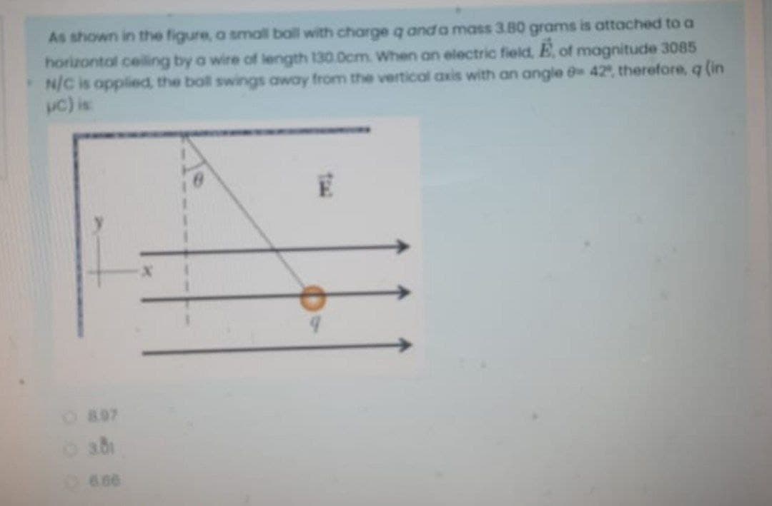 As shown in the figure, a smal ball with charge q and a mass 3.80 grams is attached to a
horizontal ceiling by a wire of length 130.0cm When an electric field, E, of magnitude 3085
N/C is opplied, the boll swings away from the vertical axis with an angle e 42, therefore, q (in
uc) is
O897
6.66
