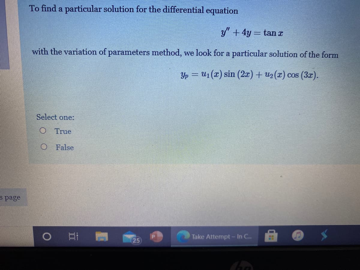 To find a particular solution for the differential equation
y" +4y = tan I
with the variation of parameters method, we look for a particular solution of the form
Yp = U1 (x) sin (2x) + u2 (x) cos (3r).
Select one:
O True
O False
s page
Take Attempt -In C.
25
