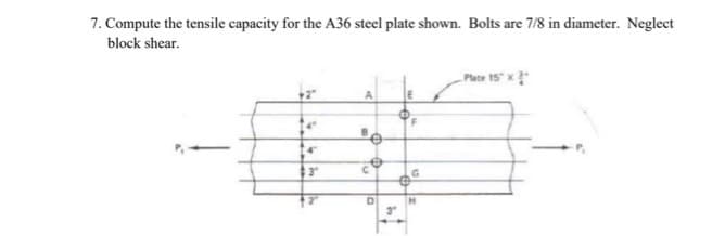 7. Compute the tensile capacity for the A36 steel plate shown. Bolts are 7/8 in diameter. Neglect
block shear.
4
3"
A
B
e
C
D
3″
E
@
F
H
Plate 15" x