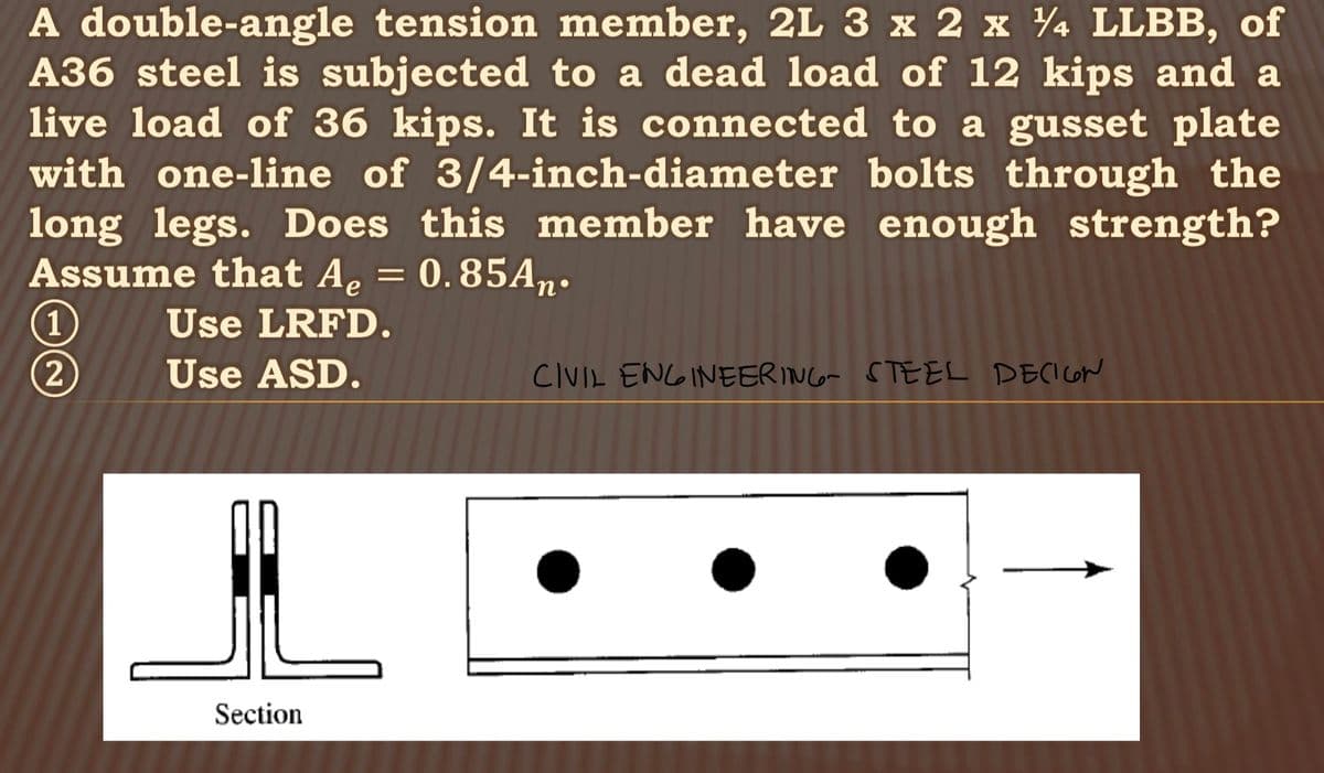 A double-angle tension member, 2L 3 x 2 x 4 LLBB, of
A36 steel is subjected to a dead load of 12 kips and a
live load of 36 kips. It is connected to a gusset plate
with one-line of 3/4-inch-diameter bolts through the
long legs. Does this member have enough strength?
Assume that A₂ = 0.85An.
Ae
Use LRFD.
Use ASD.
1
2
IL
Section
CIVIL ENGINEERING STEEL DECIGN