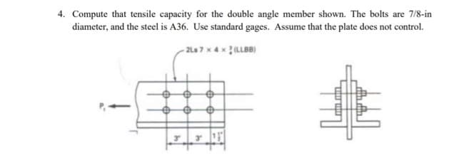 4. Compute that tensile capacity for the double angle member shown. The bolts are 7/8-in
diameter, and the steel is A36. Use standard gages. Assume that the plate does not control.
-2Ls 7 x 4x2 (LLBB)
@
3
€
€