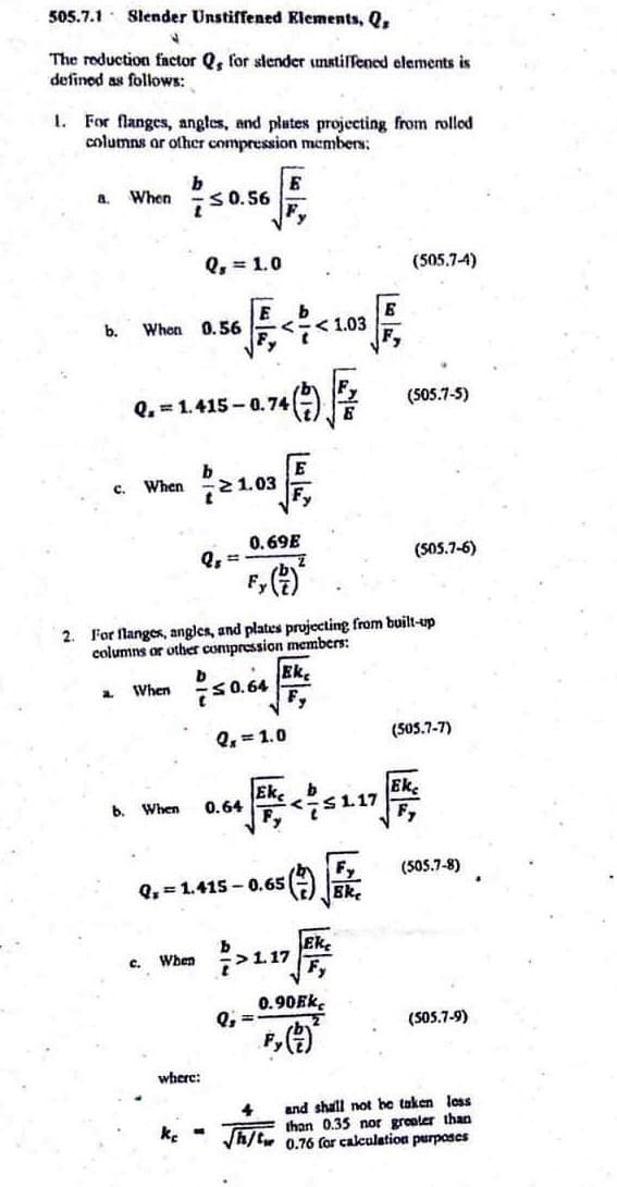 505.7.1 Slender Unstiffened Elements, Q
J
The reduction factor Q, for slender unstiffened elements is
defined as follows:
1. For flanges, angles, and plates projecting from rolled
columns or other compression members:
2.
a. When
b.
c. When
a
When
b.
Q.1.415-0.74
b
750.56
C.
When
Q₁ = 1.0
E b
0.56 <-<1.03
OF
e 1.03
es ==
When
For flanges, angles, and plates projecting from built-up
columns or other compression members:
Ek
When
0.69E
b
<0.64
where:
Fy
0.64
Q₁ = 1.0
Q=1.415-0.65
Ek
Q₂ =
</s
<-≤1.17
>117
Eke
(505.7-4)
0.90Ek
(505.7-5)
(505.7-6)
(505.7-7)
Eke
(505.7-8)
(505.7-9)
4 and shall not be taken less
than 0.35 nor greater than
√h/t 0.76 for calculation purposes