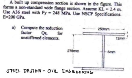 A built up compression section is shown in the figure. This
forms a non-standard wide flange section. Assume KL - 2.4 m.
Use A36 steel with Fy-248 MPa. Use NSCP Specifications.
E-200 GPa
a) Compute the reduction
factor Qs, for
unstiffened elements.
276mm
STEEL DESIGN - CIVIL ENGINEERING
250mm
12mm
6mm