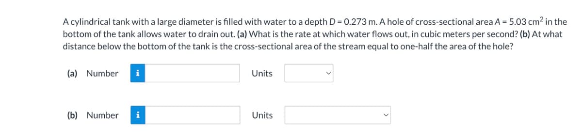 A cylindrical tank with a large diameter is filled with water to a depth D = 0.273 m. A hole of cross-sectional area A = 5.03 cm² in the
bottom of the tank allows water to drain out. (a) What is the rate at which water flows out, in cubic meters per second? (b) At what
distance below the bottom of the tank is the cross-sectional area of the stream equal to one-half the area of the hole?
(a) Number i
(b) Number i
Units
Units