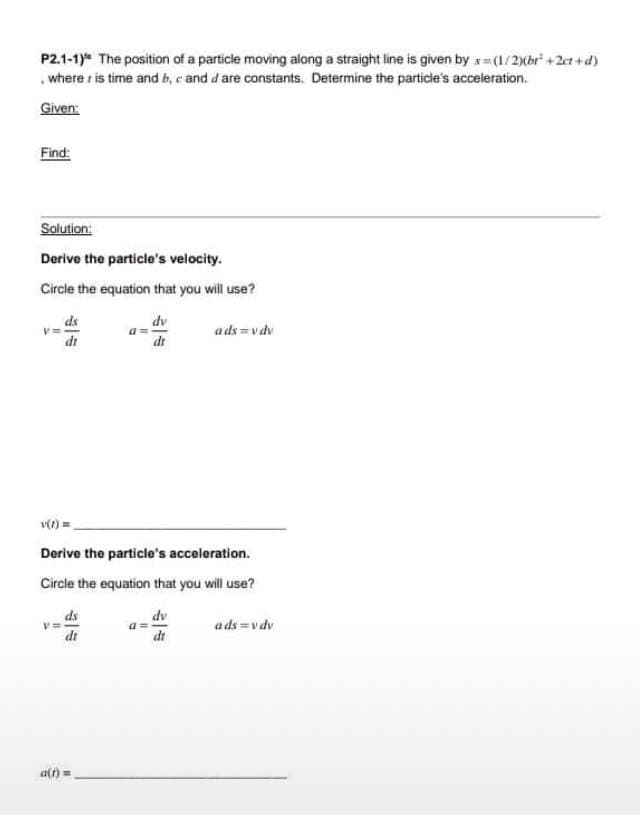 P2.1-1) The position of a particle moving along a straight line is given by x=(1/2)(br² +2ct+d)
where is time and b, c and d are constants. Determine the particle's acceleration.
Given:
Find:
Solution:
Derive the particle's velocity.
Circle the equation that you will use?
"1
ds
dr
V=
v(t)=
Derive the particle's acceleration.
Circle the equation that you will use?
ds
dr
dv
dr
a(t) =
ads=vdv
dv
dr
ads=v dv