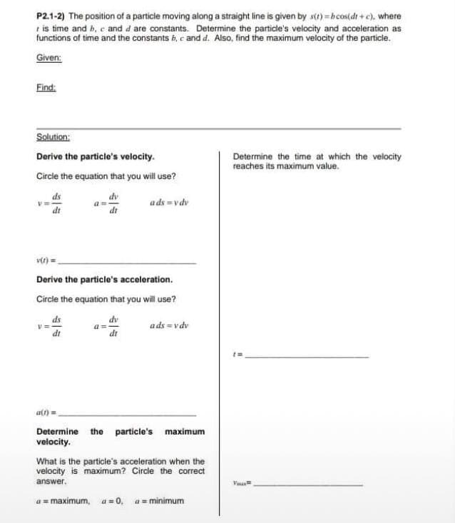 P2.1-2) The position of a particle moving along a straight line is given by s(t)=bcos(dt+c), where
is time and b, c and d are constants. Determine the particle's velocity and acceleration as
functions of time and the constants b, c and d. Also, find the maximum velocity of the particle.
Given:
Find:
Solution:
Derive the particle's velocity.
Circle the equation that you will use?
ds
dt
V=
v(t)
Derive the particle's acceleration.
Circle the equation that you will use?
dv
dr
ds
di
dv
dr
a=
ads=vdv
ads=vdv
a(t)=
Determine the particle's maximum
velocity.
What is the particle's acceleration when the
velocity is maximum? Circle the correct
answer.
a = maximum, a = 0, a = minimum
Determine the time at which the velocity
reaches its maximum value.