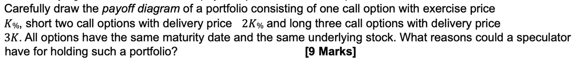 Carefully draw the payoff diagram of a portfolio consisting of one call option with exercise price
K%, short two call options with delivery price 2K% and long three call options with delivery price
3K. All options have the same maturity date and the same underlying stock. What reasons could a speculator
have for holding such a portfolio?
[9 Marks]