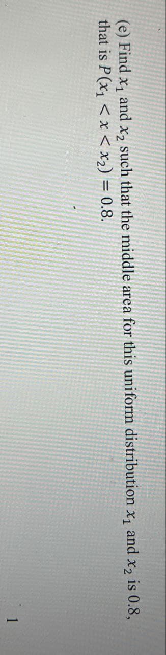 (e) Find x₁ and x2 such that the middle area for this uniform distribution x₁ and x2 is 0.8,
that is P(x1 < x < x2) = 0.8.
1