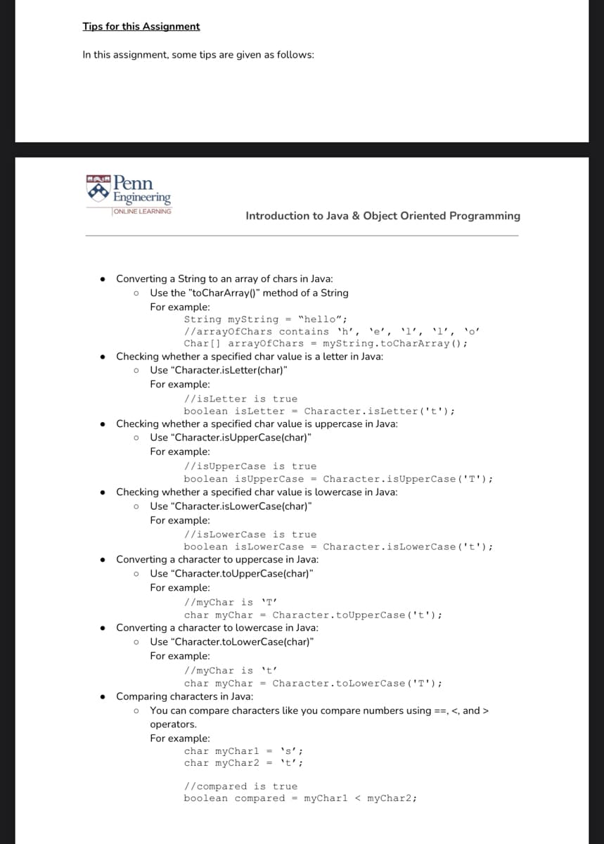 Tips for this Assignment
In this assignment, some tips are given as follows:
Penn
Engineering
ONLINE LEARNING
Introduction to Java & Object Oriented Programming
Converting a String to an array of chars in Java:
o Use the "toCharArray()" method of a String
For example:
String myString = "hello";
//arrayofChars contains 'h', 'e', 'l', 'l', 'o'
Char[] arrayOfChars = myString.toCharArray();
Checking whether a specified char value is a letter in Java:
o Use "Character.isLetter(char)"
For example:
//isLetter is true
boolean isLetter = Character.isLetter ('t');
Checking whether a specified char value is uppercase in Java:
o Use "Character.isUpperCase(char)"
For example:
//isUpperCase is true
boolean isUpperCase = Character.isUpperCase ('T');
Checking whether a specified char value is lowercase in Java:
o Use "Character.isLowerCase(char)"
For example:
//isLowerCase is true
boolean isLowerCase = Character.isLowerCase ('t');
Converting a character to uppercase in Java:
o Use "Character.toUpperCase(char)"
For example:
//myChar is 'T'
char myChar
Converting a character to lowercase in Java:
haracter.toUpperCase ('t');
Use "Character.toLowerCase(char)"
For example:
//myChar is t'
char myChar = Character.toLowerCase ('T');
Comparing characters in Java:
You can compare characters like you compare numbers using ==, <, and >
operators.
For example:
's' ;
char myCharl =
char myChar2 =
't';
//compared is true
boolean compared = myCharl < myChar2;
