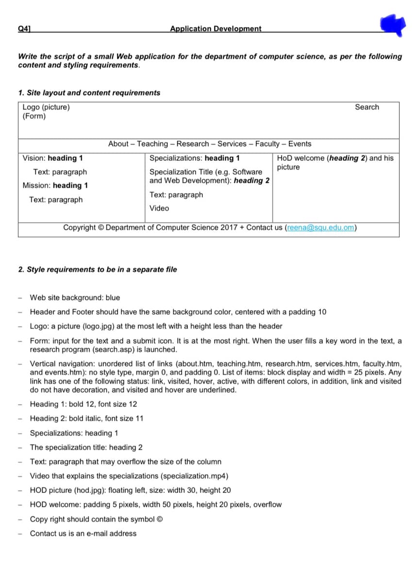 Q41
Application Development
Write the script of a small Web application for the department of computer science, as per the following
content and styling requirements.
1. Site layout and content requirements
Logo (picture)
(Form)
Search
About – Teaching – Research – Services – Faculty – Events
Specializations: heading 1
HoD welcome (heading 2) and his
picture
Vision: heading 1
Text: paragraph
Specialization Title (e.g. Software
and Web Development): heading 2
Mission: heading 1
Text: paragraph
Text: paragraph
Video
Copyright © Department of Computer Science 2017 + Contact us (reena@squ.edu.om)
2. Style requirements to be in a separate file
Web site background: blue
Header and Footer should have the same background color, centered with a padding 10
Logo: a picture (logo.jpg) at the most left with a height less than the header
Form: input for the text and a submit icon. It is at the most right. When the user fills a key word in the text, a
research program (search.asp) is launched.
Vertical navigation: unordered list of links (about.htm, teaching.htm, research.htm, services.htm, faculty.htm,
and events.htm): no style type, margin 0, and padding 0. List of items: block display and width = 25 pixels. Any
link has one of the following status: link, visited, hover, active, with different colors, in addition, link and visited
do not have decoration, and visited and hover are underlined.
Heading 1: bold 12, font size 12
Heading 2: bold italic, font size 11
Specializations: heading 1
The specialization title: heading 2
Text: paragraph that may overflow the size of the column
Video that explains the specializations (specialization.mp4)
HOD picture (hod.jpg): floating left, size: width 30, height 20
HOD welcome: padding 5 pixels, width 50 pixels, height 20 pixels, overflow
Copy right should contain the symbol ©
Contact us is an e-mail address
III IIII
