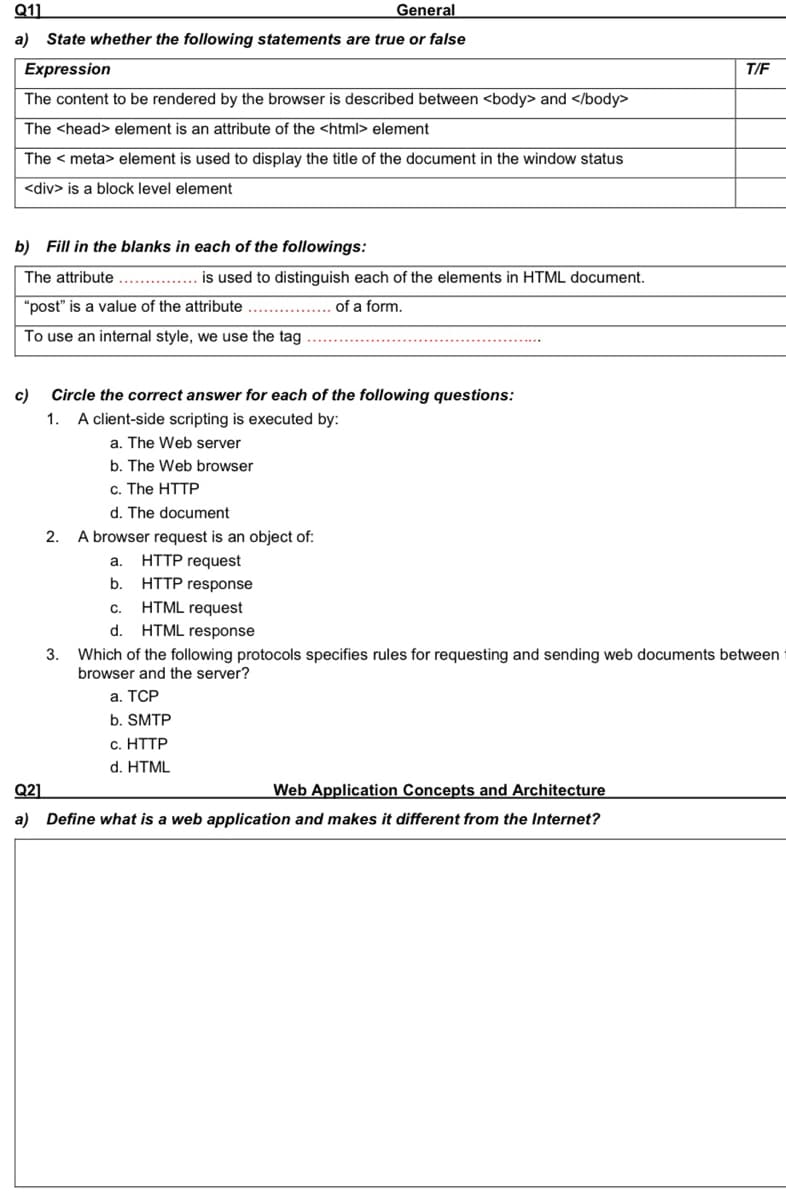 Q11
General
a) State whether the following statements are true or false
Expression
T/F
The content to be rendered by the browser is described between <body> and </body>
The <head> element is an attribute of the <html> element
The < meta> element is used to display the title of the document in the window status
<div> is a block level element
b) Fill in the blanks in each of the followings:
The attribute
is used to distinguish each of the elements in HTML document.
"post" is a value of the attribute
of a form.
To use an internal style, we use the tag
c)
Circle the correct answer for each of the following questions:
1.
A client-side scripting is executed by:
a. The Web server
b. The Web browser
c. The HTTP
d. The document
A browser request is an object of:
HTTP request
HTTP response
HTML request
2.
a.
b.
C.
d.
HTML response
3.
Which of the following protocols specifies rules for requesting and sending web documents between
browser and the server?
а. ТСР
b. SMTP
c. HTTP
d. HTML
Q2]
Web Application Concepts and Architecture
a) Define what is a web application and makes it different from the Internet?
