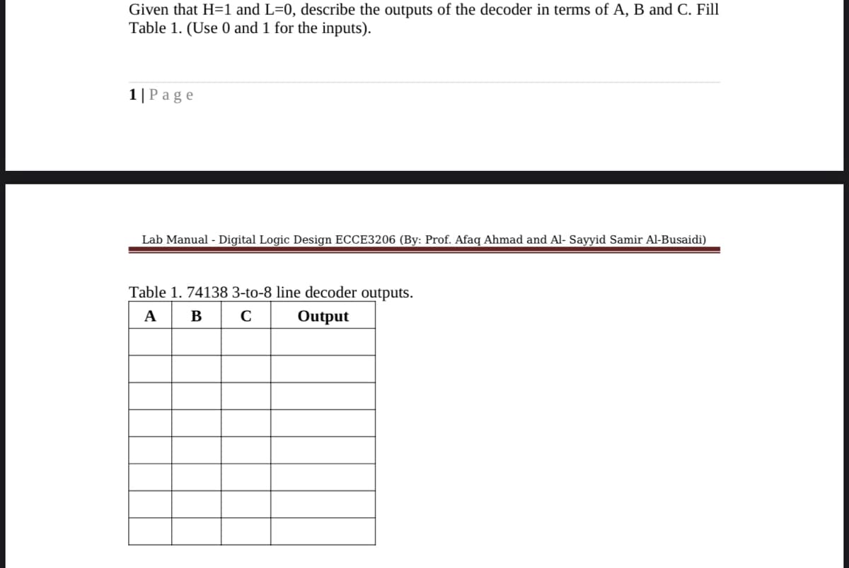 Given that H=1 and L=0, describe the outputs of the decoder in terms of A, B and C. Fill
Table 1. (Use 0 and 1 for the inputs).
1|Page
Lab Manual - Digital Logic Design ECCE3206 (By: Prof. Afaq Ahmad and Al- Sayyid Samir Al-Busaidi)
Table 1. 74138 3-to-8 line decoder outputs.
A
B
Output
