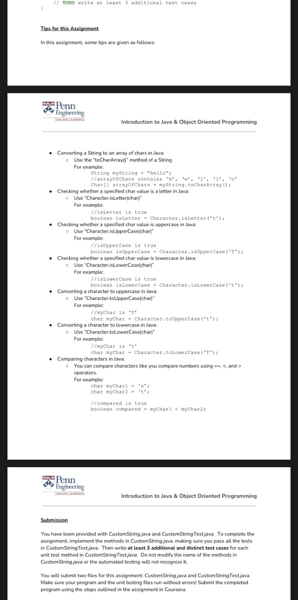 // TODO write at least 3 additional test cases
Tips for this Assignment
In this assignment, some tips are given as follows:
APenn
Engineering
TONUINE LEARNING
Introduction to Java & Object Oriented Programming
• Converting a String to an array of chars in Java:
• Use the "toCharArray()" method of a String
For example:
String mystring - "hello";
//arrayofChars contains 'h', 'e', 'l', 'l', 'o'
Char[] arrayofChars - mystring.toCharArray ():
Checking whether a specified char value is a letter in Java:
• Use "Character.isLetter(char)"
For example:
//isLetter is true
boolean isLetter - Character.isLetter ('t'):
Checking whether a specified char value is uppercase in Java:
• Use "Character.isUpperCase(char)"
For example:
//isUpperCase is true
boolean isUpperCase - character.isUpperCase ('T');
Checking whether a specified char value is lowercase in Java:
o Use "Character.isLowerCase(char)"
For example:
//isLowerCase is true
boolean isLowerCase - Character.isLowerCase ('t');
• Converting a character to uppercase in Java:
• Use "Character.toUpperCase(char)"
For example:
//myChar is 'T'
char mychar = Character.toUpperCase ('t');
Converting a character to lowercase in Java:
o Use "Character.toLowerCase(char)"
For example:
//myChar is 't'
char mychar - Character.toLowerCase ('T');
Comparing characters in Java:
o You can compare characters like you compare numbers using ==, <, and >
operators.
For example:
char mycharl - 's';
char mychar2 = 't';
// compared is true
boolean compared - mycharl < myChar2;
Penn
Engineering
ONLINE LEARNING
Introduction to Java & Object Oriented Programming
Submission
You have been provided with CustomString java and CustomString Testjava. To complete the
assignment, implement the methods in CustomString.java, making sure you pass all the tests
in CustomStringTestjava. Then write at least 3 additional and distinct test cases for each
unit test method in CustomString Testjava. Do not modify the name of the methods in
CustomString java or the automated testing will not recognize it.
You will submit two files for this assignment: CustomString java and CustomStringTest.java.
Make sure your program and the unit testing files run without errors! Submit the completed
program using the steps outlined in the assignment in Coursera.
