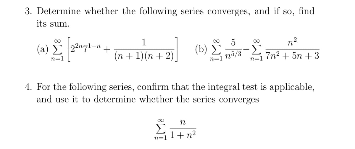 3. Determine whether the following series converges, and if so, find
its sum.
n?
(a) E |22n71-n
(b) Σ
n5/3
Σ
7n2 + 5n + 3
(n + 1)(n + 2)
n=1
n=1
n=1
4. For the following series, confirm that the integral test is applicable,
and use it to determine whether the series converges
1+ n2
n=.
