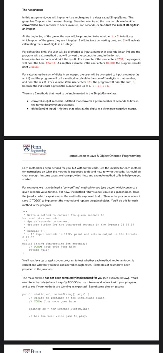 The Assignment
In this assignment, you will implement a simple game in a class called SimpleGame. This
game has 2 options for the user playing. Based on user input, the user can choose to either
convert time, from seconds to hours, minutes, and seconds, or calculate the sum of all digits in
an integer.
At the beginning of the game, the user will be prompted to input either 1 or 2, to indicate
which option of the game they want to play. 1 will indicate converting time, and 2 will indicate
calculating the sum of digits in an integer.
For converting time, the user will be prompted to input a number of seconds (as an int) and the
program will call a method that will convert the seconds to time, in the format
hours:minutes:seconds, and print the result. For example, if the user enters 6734, the program
will print the time, 1:52:14. As another example, if the user enters 10,000, the program should
print 2:46:39.
For calculating the sum of digits in an integer, the user will be prompted to input a number (as
an int) and the program will call a method to calculate the sum of the digits in that number,
and print the result. For example, if the user enters 321, the program will print the sum, 6.
because the individual digits in the number add up to 6. 3+ 2 +1 = 6.
There are 2 methods that need to be implemented in the SimpleGame class:
• convertTime(int seconds) - Method that converts a given number of seconds to time in
the format hours:minutes:seconds.
digitsSum(int input) - Method that adds all the digits in a given non-negative integer.
APenn
Engineering
TONLINE LEARNING
Introduction to Java & Object Oriented Programming
Each method has been defined for you, but without the code. See the javadoc for each method
for instructions on what the method is supposed to do and how to write the code. It should be
clear enough. In some cases, we have provided hints and example method calls to help you get
started.
For example, we have defined a "convertTime" method for you (see below) which converts a
given seconds value to time. For now, the method returns a null value as a placeholder. Read
the javadoc, which explains what the method is supposed to do. Then write your code where it
says "// TODO" to implement the method and replace the placeholder. You'll do this for each
method in the program.
* Write a method to convert the given seconds to
hours:minutes:seconds.
* eparam seconds to convert
* ereturn string for the converted seconds in the format: 23:59:59
* Example (s) :
* - If input seconds is 1432, print and return output in the format:
0:23:52
public String convertTime (int seconds) {
// TODO: Your code goes here
return null;
We'll run Java tests against your program to test whether each method implementation is
correct and whether you have considered enough cases. Examples of cases have been
provided in the javadocs.
The main method has not been completely implemented for you (see example below). You'll
need to write code (where it says "// TODO") to use it to run and interact with your program,
and to see if your methods are working as expected. Spend some time on testing.
public statie void main (String(] args) {
// Create an instance of the SimpleGame class.
// TODO: Your code goes here
Scanner sc - new Scanner (System.in);
// Ask the user which game to play.
Penn
