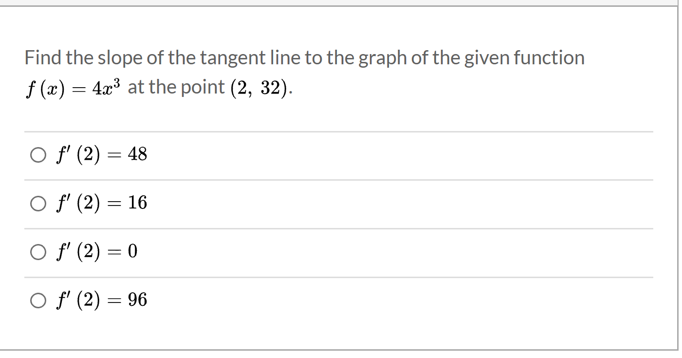 Find the slope of the tangent line to the graph of the given function
f (x) = 4x³ at the point (2, 32).
O f' (2)
48
O f' (2) = 16
O f' (2) = 0
O f' (2) = 96
