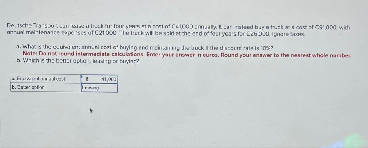 Deutsche Transport can lease a truck for four years at a cost of €41,000 annually. It can instead buy a truck at a cost of €91,000, with
annual maintenance expenses of €21,000. The truck will be sold at the end of four years for €26,000. Ignore taxes.
a. What is the equivalent annual cost of buying and maintaining the truck if the discount rate is 10%?
Note: Do not round intermediate calculations. Enter your answer in euros. Round your answer to the nearest whole number.
b. Which is the better option: leasing or buying?
a. Equivalent annual cost
b. Better option
€
41,000
Leasing