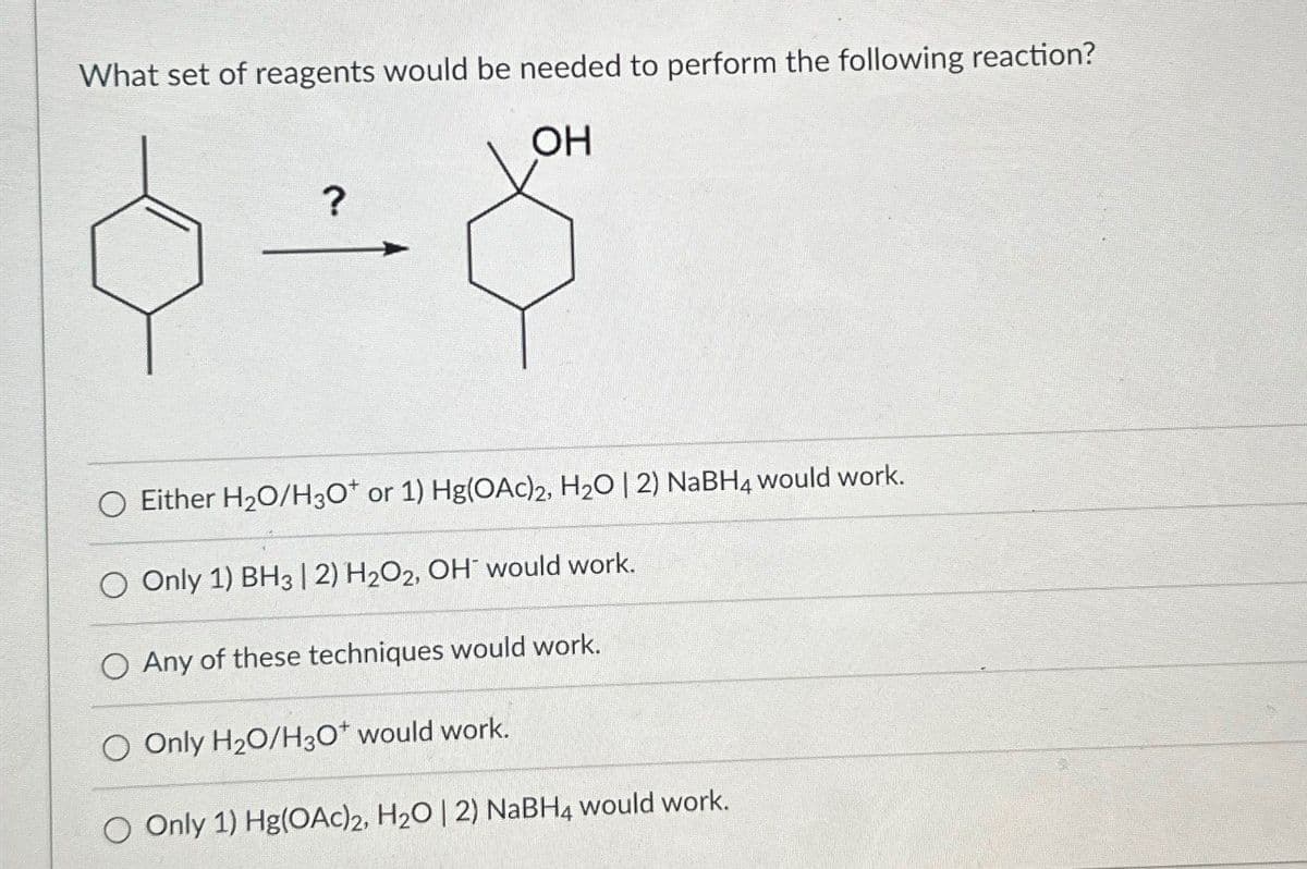 What set of reagents would be needed to perform the following reaction?
OH
?
O Either H2O/H3O+ or 1) Hg(OAc)2, H2O | 2) NaBH4 would work.
Only 1) BH3 | 2) H2O2, OH would work.
O Any of these techniques would work.
Only H₂O/H3O+ would work.
O Only 1) Hg(OAc)2, H2O | 2) NaBH4 would work.