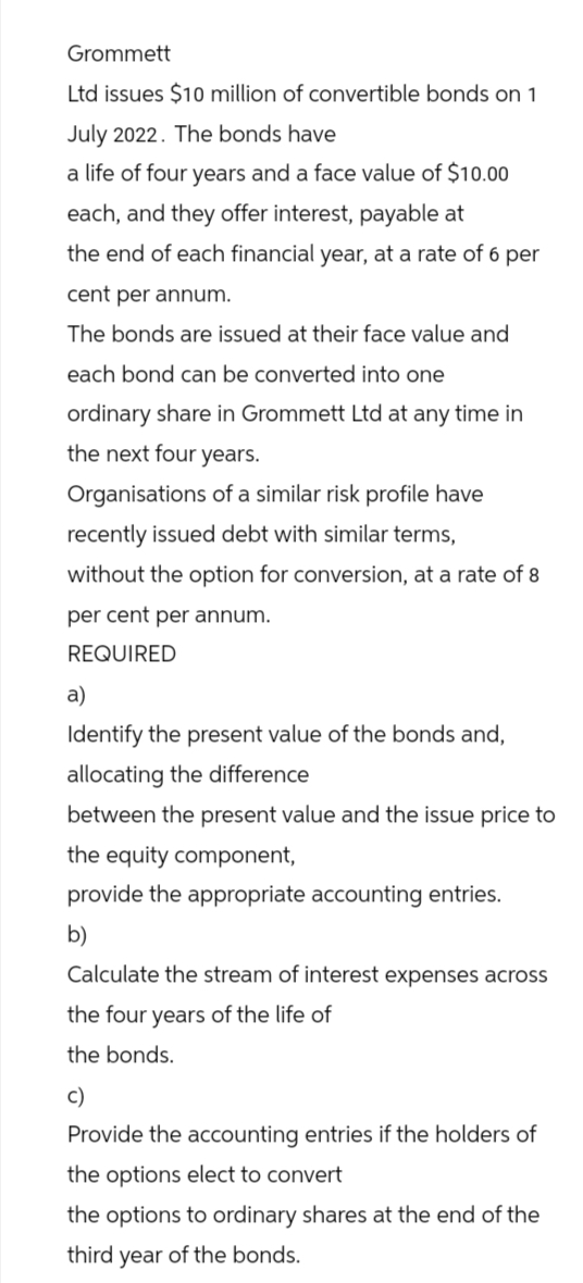 Grommett
Ltd issues $10 million of convertible bonds on 1
July 2022. The bonds have
a life of four years and a face value of $10.00
each, and they offer interest, payable at
the end of each financial year, at a rate of 6 per
cent per annum.
The bonds are issued at their face value and
each bond can be converted into one
ordinary share in Grommett Ltd at any time in
the next four years.
Organisations of a similar risk profile have
recently issued debt with similar terms,
without the option for conversion, at a rate of 8
per cent per annum.
REQUIRED
a)
Identify the present value of the bonds and,
allocating the difference
between the present value and the issue price to
the equity component,
provide the appropriate accounting entries.
b)
Calculate the stream of interest expenses across
the four years of the life of
the bonds.
c)
Provide the accounting entries if the holders of
the options elect to convert
the options to ordinary shares at the end of the
third year of the bonds.