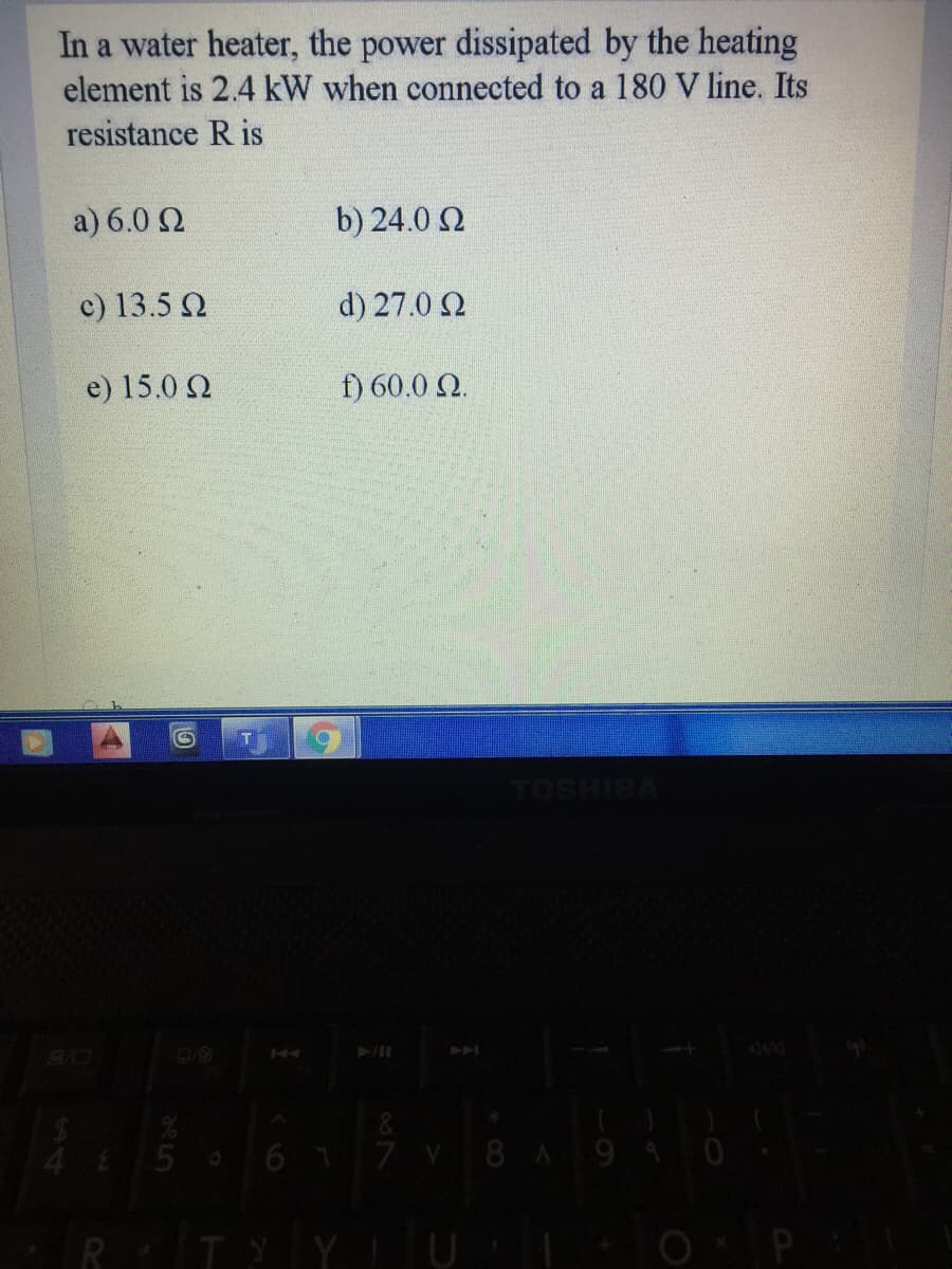 In a water heater, the power dissipated by the heating
element is 2.4 kW when connected to a 180 V line. Its
resistance R is
a) 6.0 2
b) 24.0 2
c) 13.5 N
d) 27.0 2
e) 15.0 N
f) 60.0 2.
144
A
&
5 617 V 8A94
R TY Y U
