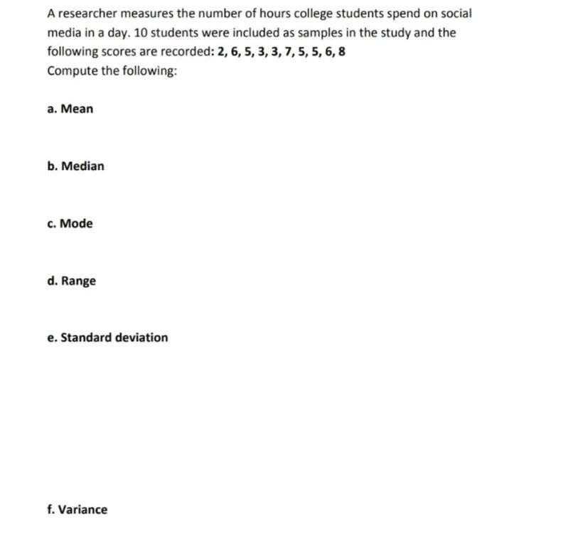 A researcher measures the number of hours college students spend on social
media in a day. 10 students were included as samples in the study and the
following scores are recorded: 2, 6, 5, 3, 3, 7, 5, 5, 6, 8
Compute the following:
a. Mean
b. Median
c. Mode
d. Range
e. Standard deviation
f. Variance