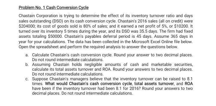 Problem No. 1 Cash Conversion Cycle
Chastain Corporation is trying to determine the effect of its inventory turnover ratio and days
sales outstanding (DSO) on its cash conversion cycle. Chastain's 2016 sales (all on credit) were
$204000; its cost of goods sold is 80% of sales; and it earned a net profit of 5%, or $10200. It
turned over its inventory 5 times during the year, and its DSO was 35.5 days. The firm had fixed
assets totaling $50000. Chastain's payables deferral period is 45 days. Assume 365 days in
year for your calculations. The data has been collected in the Microsoft Excel Online file below.
Open the spreadsheet and perform the required analysis to answer the questions below.
a. Calculate Chastain's cash conversion cycle. Round your answer to two decimal places.
Do not round intermediate calculations.
b. Assuming Chastain holds negligible amounts of cash and marketable securities,
calculate its total assets turnover and ROA. Round your answers to two decimal places.
Do not round intermediate calculations.
c. Suppose Chastain's managers believe that the inventory turnover can be raised to 8.1
times. What would Chastain's cash conversion cycle, total assets turnover, and ROA
have been if the inventory turnover had been 8.1 for 2016? Round your answers to two
decimal places. Do not round intermediate calculations.