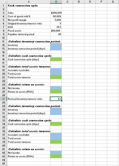 1 Cash conversion cycle
2
3
Sales
4 Cost of good sold%
5 Net profit margin
6
7
8
3
10
Original Inventory turnover ratio
DSO
Fixed assets
Payables deferral period
11 Calculate inventory conversion period:
12 Inventory
13 Inventory conversion period (days)
14
15
16
17
18
Calculate cash conversion cycle:
Cash conversion cycle (daya)
13 Accounts receivable
20 Total apot
21 Total assets turnover
22
Calculate total assets turnover:
31 Inventory conversion period (days)
32
$204,000
80.00%
5.00%
5
35.5
$50,000
45
23 Calculate return on assets:
24 Not income
25 Return on appeto (ROA)
26
27 Revised inventory turnover ratio
28
23 Calculate inventory conversion period:
30 Inventory
33
34 Cash conversion cycle (days)
35
36 Calculate total assets turnover:
37 Accounts receivable
38 Total assets
39
40
41
Calculate cash conversion cycle:
Total appeto turnover
B
Calculate return on assets:
42 Not income
43 Return on at (ROA)
44
45
8.1
с
D
E
F
G