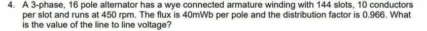 4. A 3-phase, 16 pole alternator has a wye connected armature winding with 144 slots, 10 conductors
per slot and runs at 450 rpm. The flux is 40mWb per pole and the distribution factor is 0.966. What
is the value of the line to line voltage?
