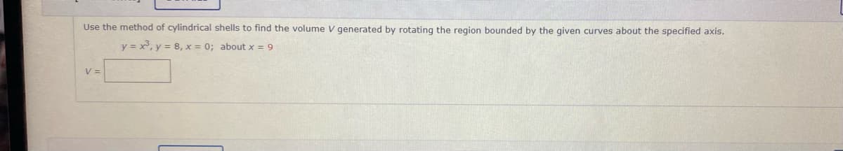 Use the method of cylindrical shells to find the volume V generated by rotating the region bounded by the given curves about the specified axis.
y = x, y = 8, x = 0; about x = 9
V =
