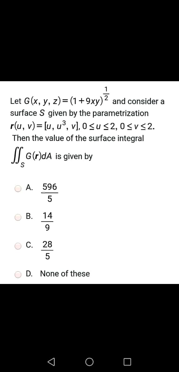 1
Let G(x, y, z)= (1+9xy)² and consider a
surface S given by the parametrization
r(u, v)= [u, u³, v], 0<us2, 0<V <2.
Then the value of the surface integral
|| G(r)dA is given by
A. 596
В.
14
9.
С.
28
D. None of these
