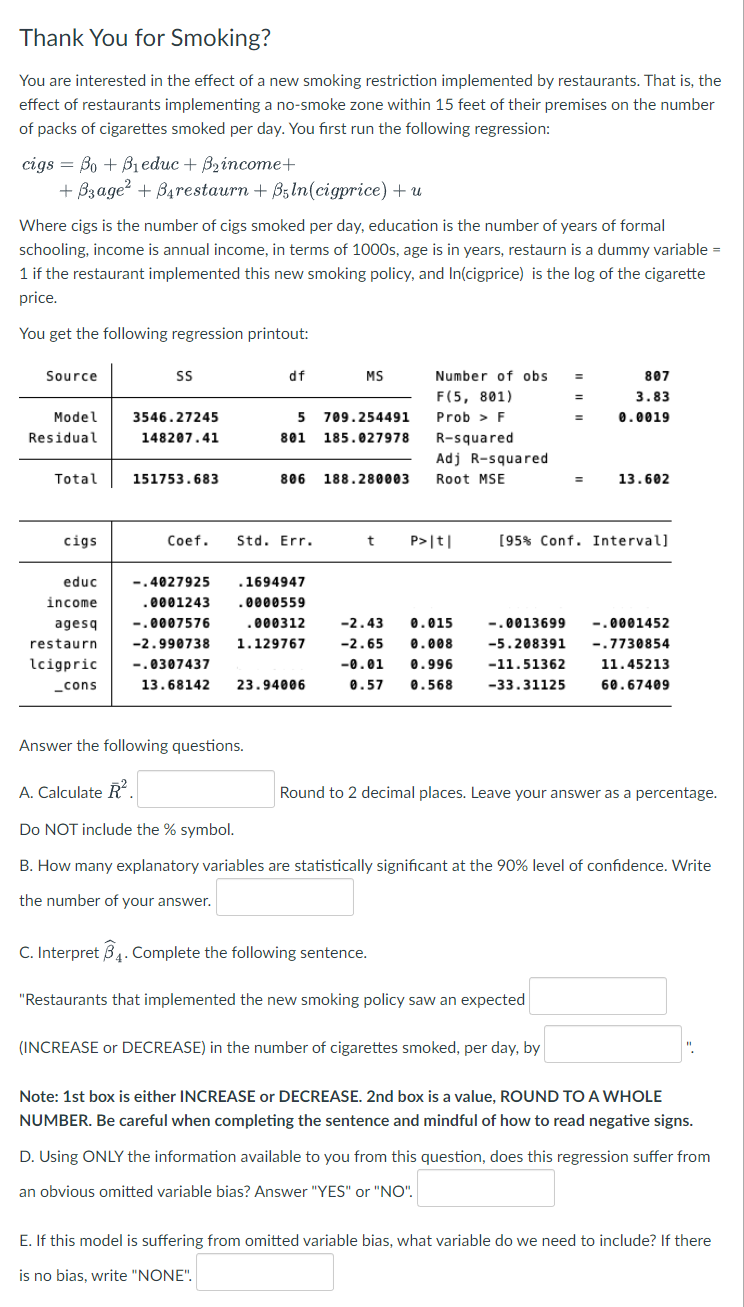 Thank You for Smoking?
You are interested in the effect of a new smoking restriction implemented by restaurants. That is, the
effect of restaurants implementing a no-smoke zone within 15 feet of their premises on the number
of packs of cigarettes smoked per day. You first run the following regression:
cigs BoBieduc + B₂income+
=
+ B3age²+ B4restaurn + B5 ln(cigprice) + u
Where cigs is the number of cigs smoked per day, education is the number of years of formal
schooling, income is annual income, in terms of 1000s, age is in years, restaurn is a dummy variable =
1 if the restaurant implemented this new smoking policy, and In(cigprice) is the log of the cigarette
price.
You get the following regression printout:
Source
Model
Residual
Total
cigs
educ
income
SS
3546.27245
148207.41
151753.683
df
agesq
restaurn
lcigpric -.0307437
_cons
5
801
Coef. Std. Err.
806
-.4027925
.0001243
-.0007576
.000312
-2.990738 1.129767
.1694947
.0000559
Answer the following questions.
13.68142 23.94006
MS
709.254491
185.027978
188.280003
Number of obs
F(5, 801)
Prob > F
R-squared
Adj R-squared
Root MSE
t P>|t|
-2.43 0.015
-2.65 0.008
-0.01 0.996
0.57 0.568
=
=
=
=
(INCREASE or DECREASE) in the number of cigarettes smoked, per day, by
807
3.83
0.0019
13.602
[95% Conf. Interval]
-.0013699 -.0001452
-5.208391 -.7730854
-11.51362
-33.31125
11.45213
60.67409
A. Calculate R²
Do NOT include the % symbol.
B. How many explanatory variables are statistically significant at the 90% level of confidence. Write
the number of your answer.
C. Interpret 34. Complete the following sentence.
"Restaurants that implemented the new smoking policy saw an expected
Round to 2 decimal places. Leave your answer as a percentage.
Note: 1st box is either INCREASE or DECREASE. 2nd box is a value, ROUND TO A WHOLE
NUMBER. Be careful when completing the sentence and mindful of how to read negative signs.
D. Using ONLY the information available to you from this question, does this regression suffer from
an obvious omitted variable bias? Answer "YES" or "NO".
E. If this model is suffering from omitted variable bias, what variable do we need to include? If there
is no bias, write "NONE".