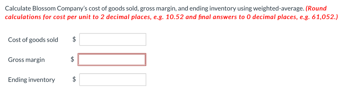 Calculate Blossom Company's cost of goods sold, gross margin, and ending inventory using weighted-average. (Round
calculations for cost per unit to 2 decimal places, e.g. 10.52 and final answers to 0 decimal places, e.g. 61,052.)
Cost of goods sold
Gross margin
Ending inventory
$